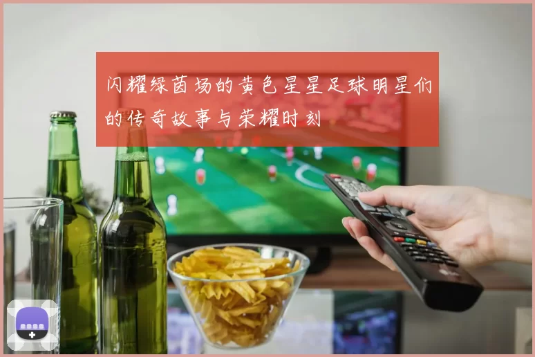 闪耀绿茵场的黄色星星足球明星们的传奇故事与荣耀时刻