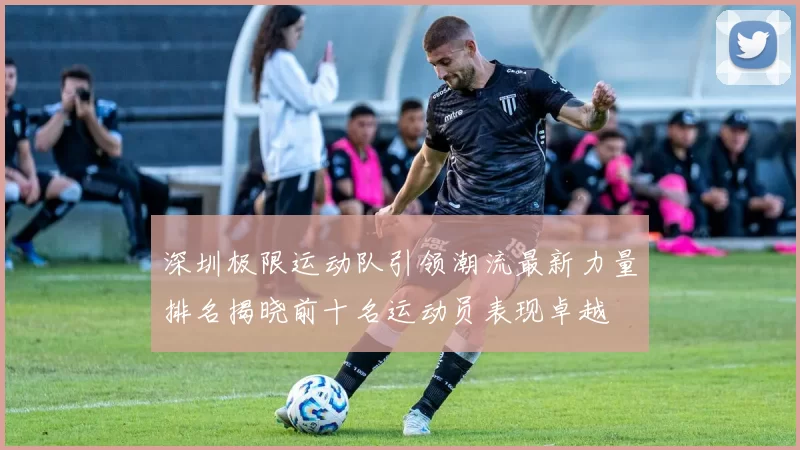 深圳极限运动队引领潮流最新力量排名揭晓前十名运动员表现卓越