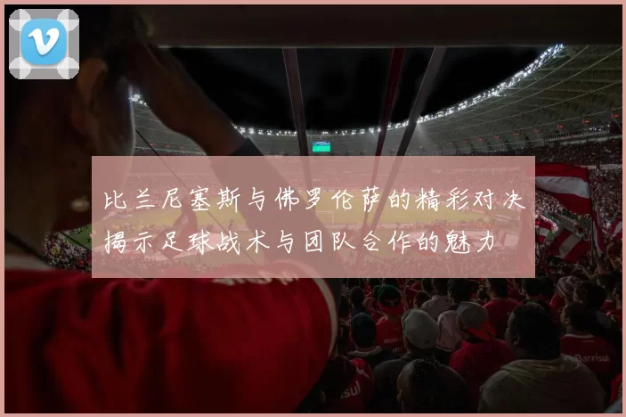 比兰尼塞斯与佛罗伦萨的精彩对决揭示足球战术与团队合作的魅力