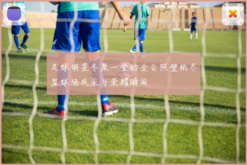 足球明星齐聚一堂的全合照壁纸尽显球场风采与荣耀瞬间