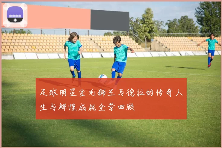 足球明星金毛狮王马德拉的传奇人生与辉煌成就全景回顾
