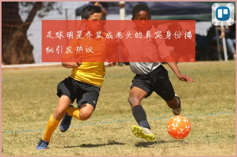 足球明星乔装成老头的真实身份揭秘引发热议