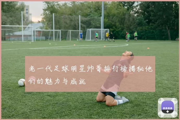 老一代足球明星帅哥排行榜揭秘他们的魅力与成就