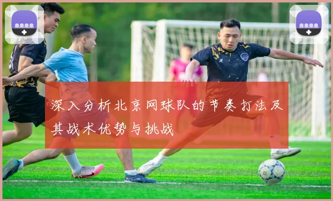 深入分析北京网球队的节奏打法及其战术优势与挑战