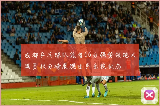 成都乒乓球队凭借66分强势领跑大满贯积分榜展现出色竞技状态