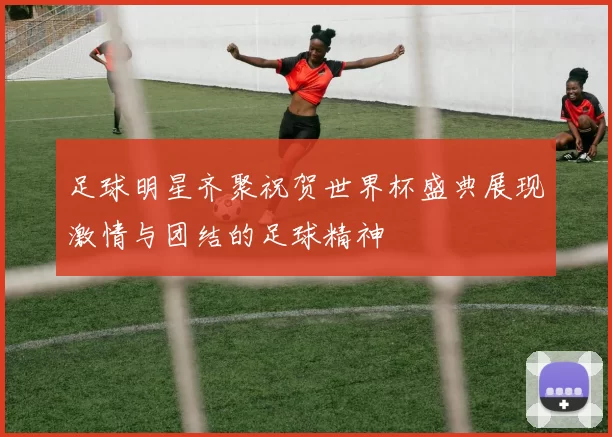 足球明星齐聚祝贺世界杯盛典展现激情与团结的足球精神