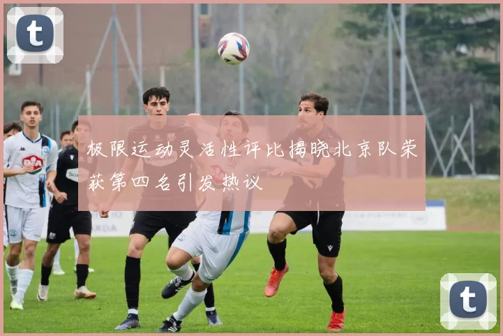极限运动灵活性评比揭晓北京队荣获第四名引发热议