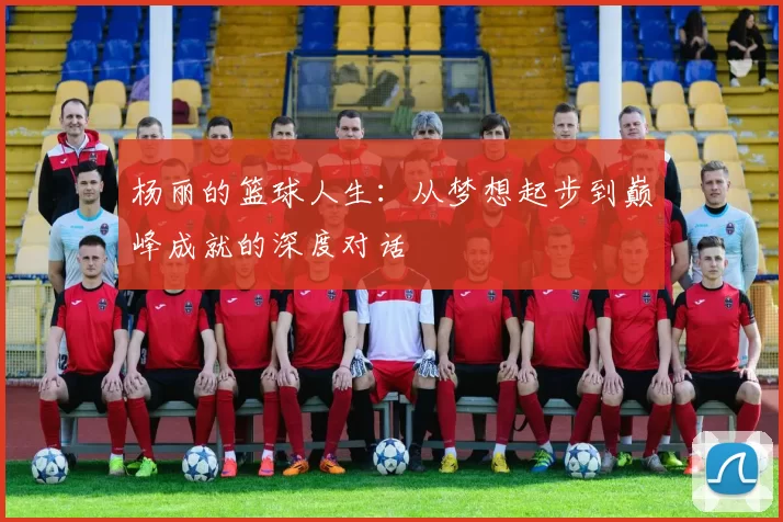 杨丽的篮球人生：从梦想起步到巅峰成就的深度对话