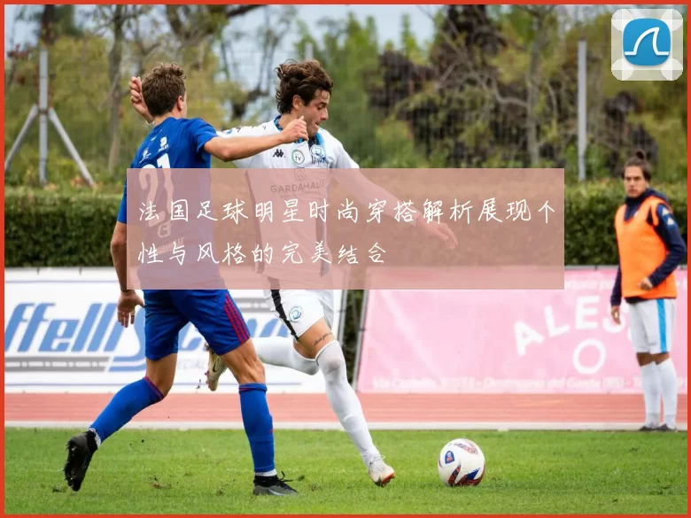 法国足球明星时尚穿搭解析展现个性与风格的完美结合