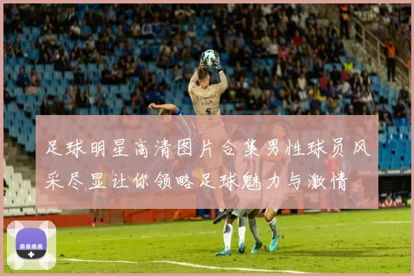 足球明星高清图片合集男性球员风采尽显让你领略足球魅力与激情