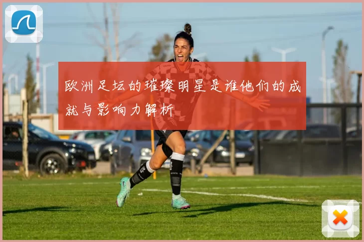 欧洲足坛的璀璨明星是谁他们的成就与影响力解析