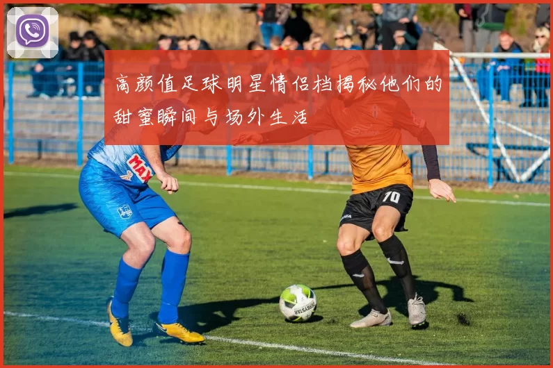高颜值足球明星情侣档揭秘他们的甜蜜瞬间与场外生活
