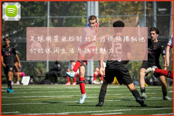 足球明星放松时刻足疗视频揭秘他们的休闲生活与独特魅力