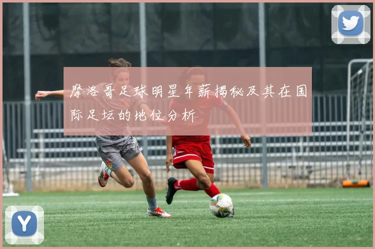 摩洛哥足球明星年薪揭秘及其在国际足坛的地位分析