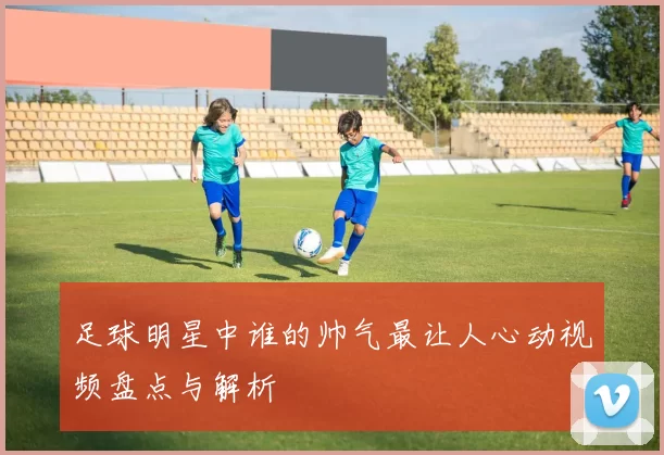 足球明星中谁的帅气最让人心动视频盘点与解析