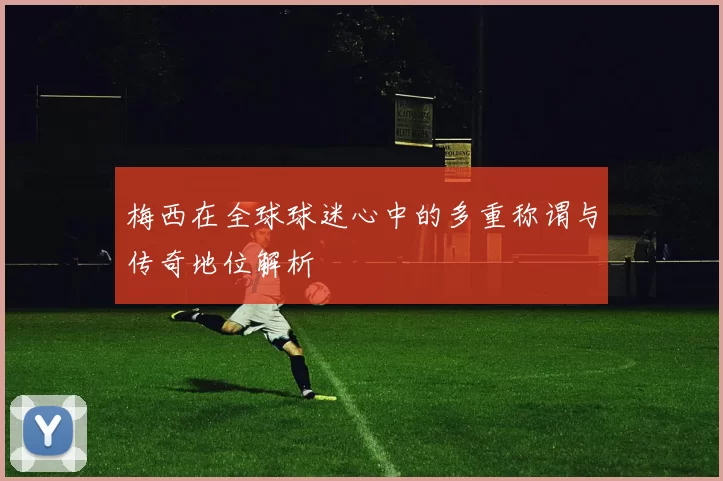 梅西在全球球迷心中的多重称谓与传奇地位解析
