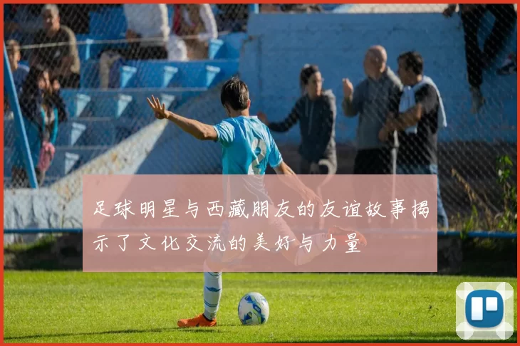 足球明星与西藏朋友的友谊故事揭示了文化交流的美好与力量