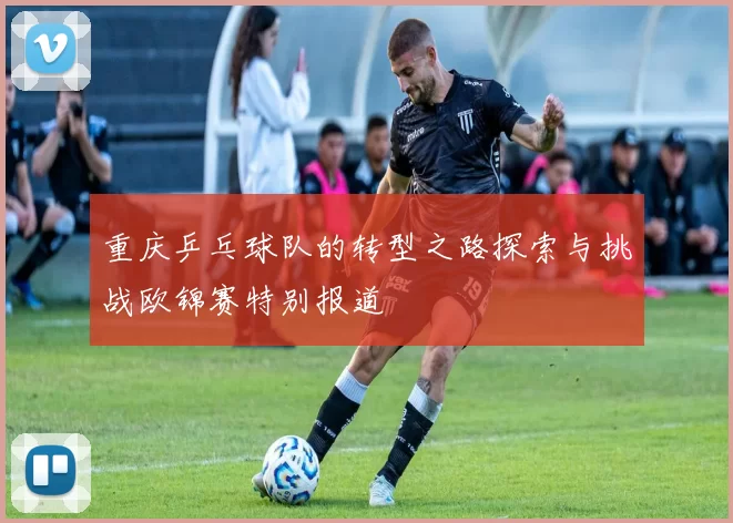 重庆乒乓球队的转型之路探索与挑战欧锦赛特别报道