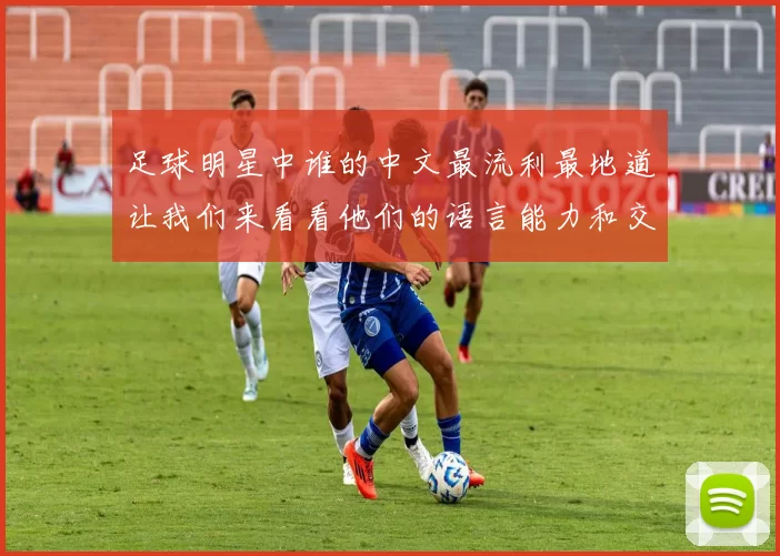 足球明星中谁的中文最流利最地道让我们来看看他们的语言能力和交流技巧