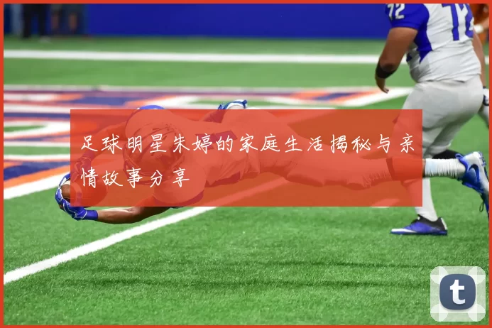 足球明星朱婷的家庭生活揭秘与亲情故事分享