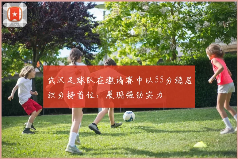 武汉足球队在邀请赛中以55分稳居积分榜首位，展现强劲实力