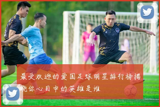 最受欢迎的爱国足球明星排行榜揭晓你心目中的英雄是谁