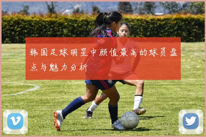 韩国足球明星中颜值最高的球员盘点与魅力分析