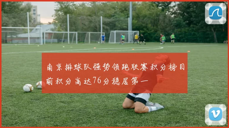 南京排球队强势领跑联赛积分榜目前积分高达76分稳居第一