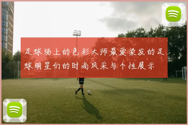 足球场上的色彩大师最爱染发的足球明星们的时尚风采与个性展示