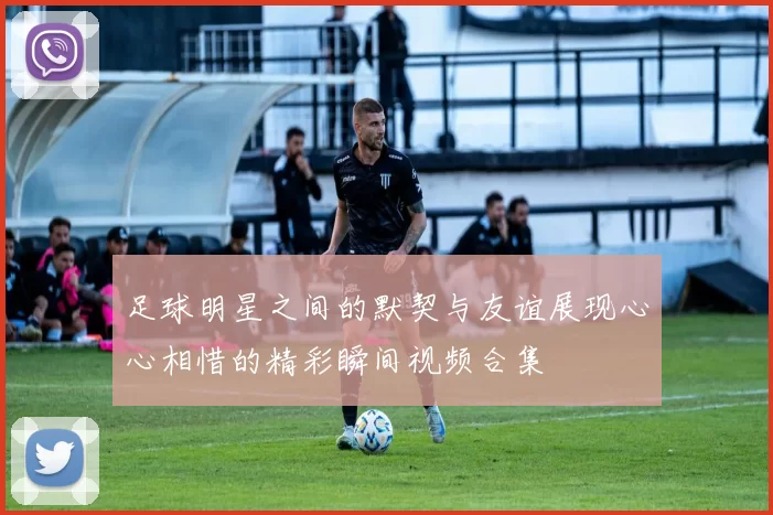 足球明星之间的默契与友谊展现心心相惜的精彩瞬间视频合集