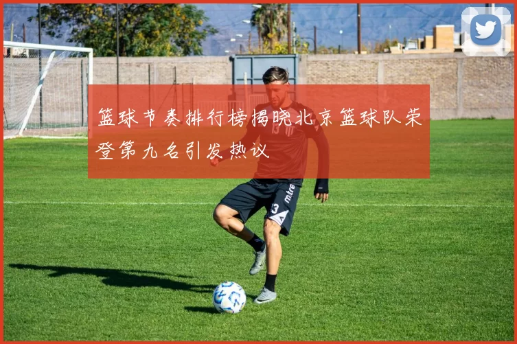 篮球节奏排行榜揭晓北京篮球队荣登第九名引发热议