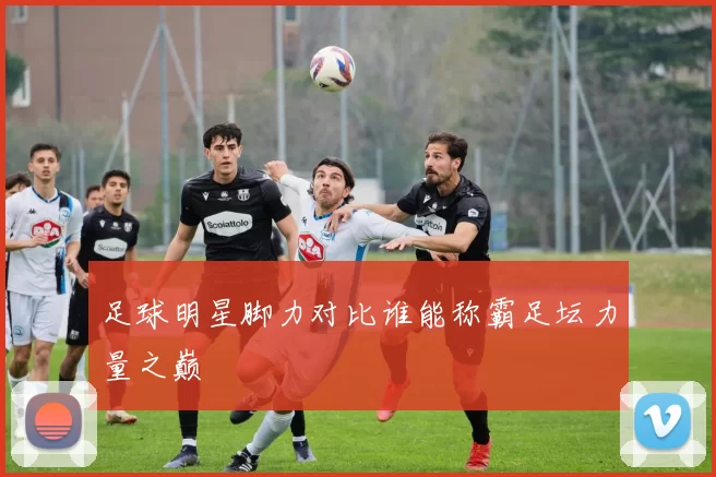 足球明星脚力对比谁能称霸足坛力量之巅