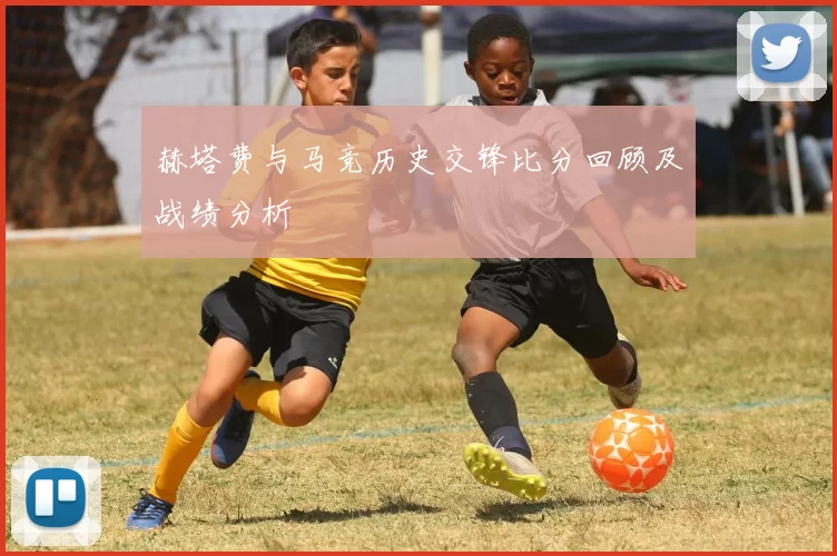 赫塔费与马竞历史交锋比分回顾及战绩分析