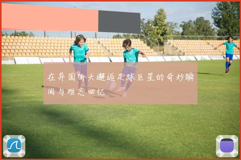 在异国街头邂逅足球巨星的奇妙瞬间与难忘回忆