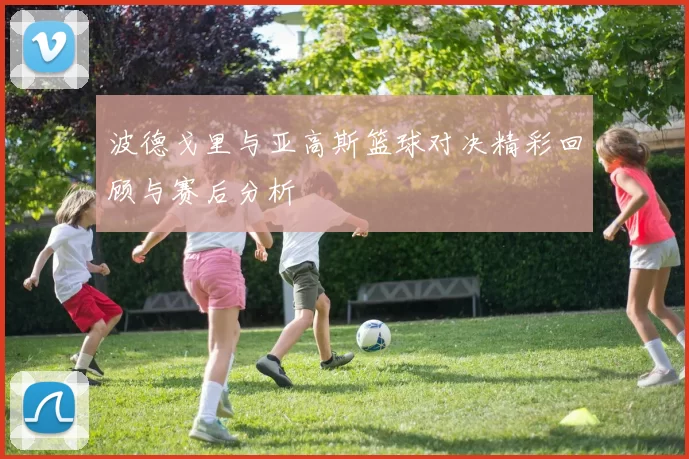 波德戈里与亚高斯篮球对决精彩回顾与赛后分析