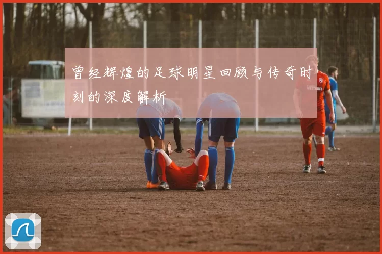 曾经辉煌的足球明星回顾与传奇时刻的深度解析
