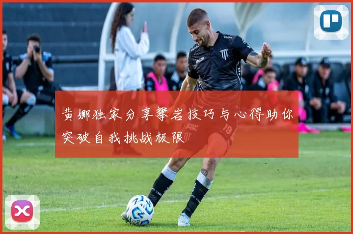 黄娜独家分享攀岩技巧与心得助你突破自我挑战极限