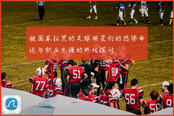 被国家拉黑的足球明星们的悲惨命运与职业生涯的终结探讨