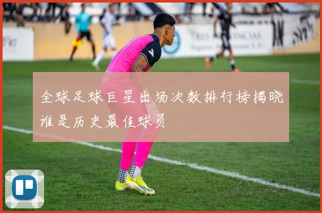 全球足球巨星出场次数排行榜揭晓谁是历史最佳球员