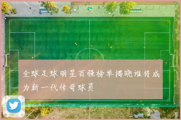 全球足球明星百强榜单揭晓谁将成为新一代传奇球员
