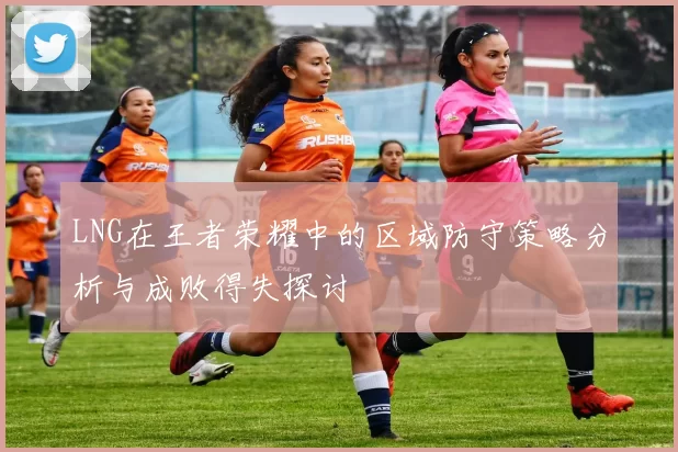 LNG在王者荣耀中的区域防守策略分析与成败得失探讨