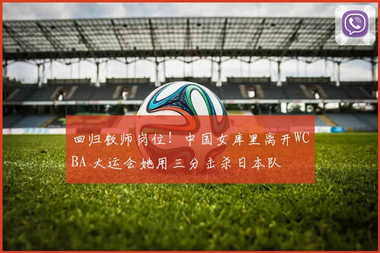 回归教师岗位！中国女库里离开WCBA 大运会她用三分击杀日本队