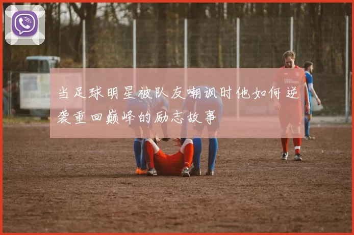 当足球明星被队友嘲讽时他如何逆袭重回巅峰的励志故事