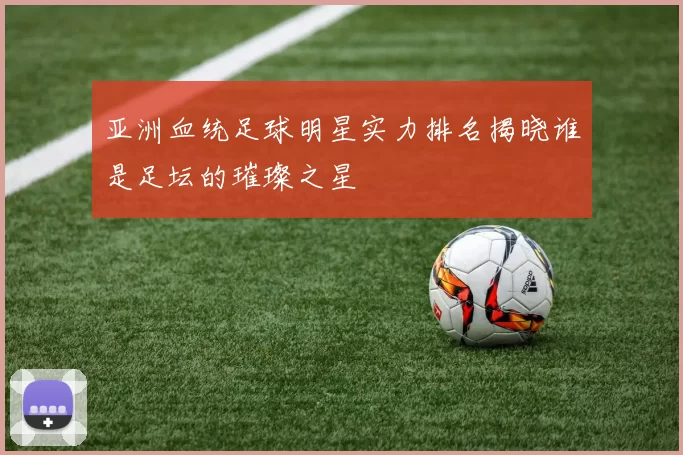 亚洲血统足球明星实力排名揭晓谁是足坛的璀璨之星