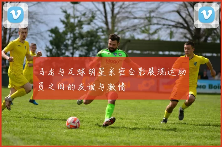 马龙与足球明星亲密合影展现运动员之间的友谊与激情