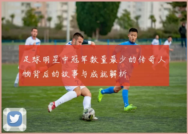 足球明星中冠军数量最少的传奇人物背后的故事与成就解析