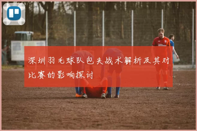 深圳羽毛球队包夹战术解析及其对比赛的影响探讨