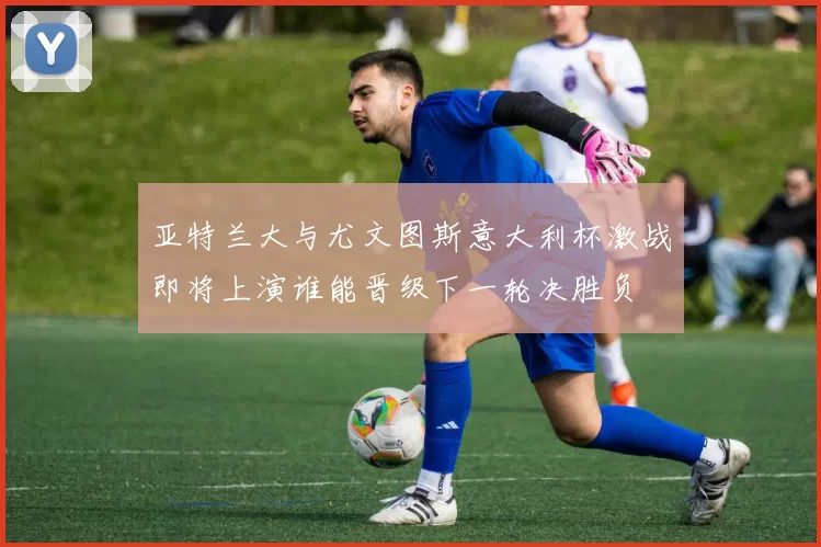 亚特兰大与尤文图斯意大利杯激战即将上演谁能晋级下一轮决胜负