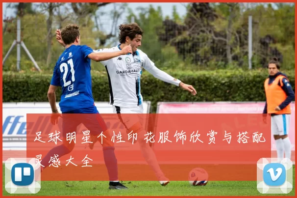 足球明星个性印花服饰欣赏与搭配灵感大全