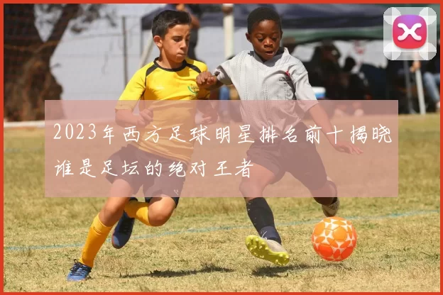 2023年西方足球明星排名前十揭晓谁是足坛的绝对王者